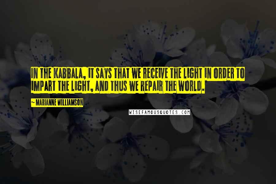 Marianne Williamson Quotes: In the Kabbala, it says that we receive the light in order to impart the light, and thus we repair the world.