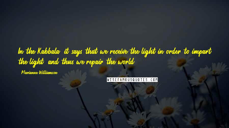 Marianne Williamson Quotes: In the Kabbala, it says that we receive the light in order to impart the light, and thus we repair the world.