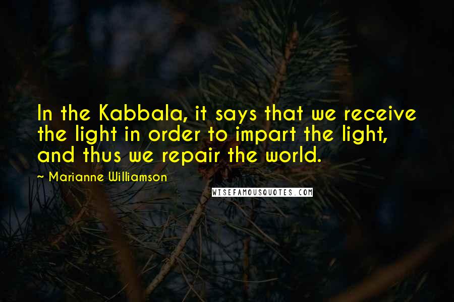 Marianne Williamson Quotes: In the Kabbala, it says that we receive the light in order to impart the light, and thus we repair the world.