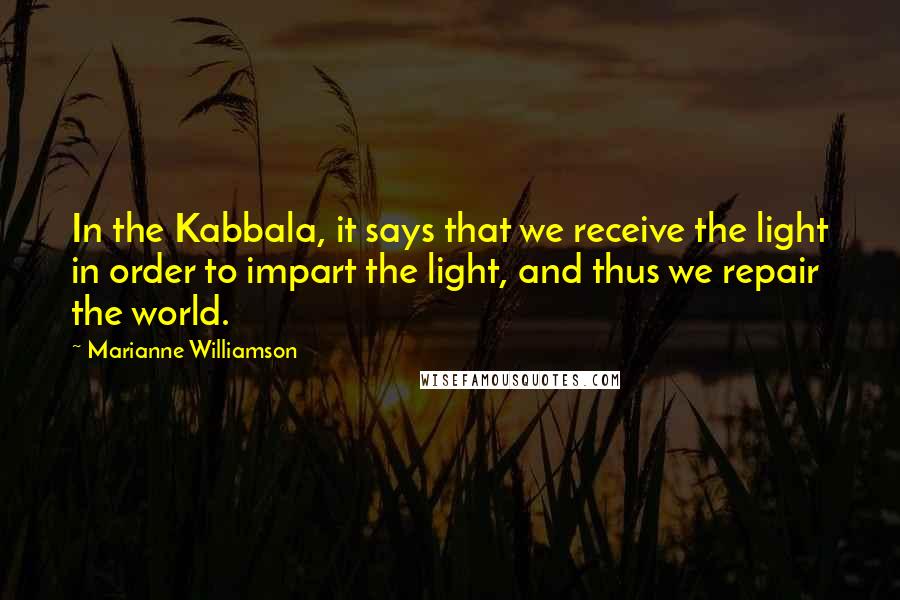 Marianne Williamson Quotes: In the Kabbala, it says that we receive the light in order to impart the light, and thus we repair the world.