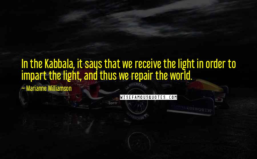 Marianne Williamson Quotes: In the Kabbala, it says that we receive the light in order to impart the light, and thus we repair the world.