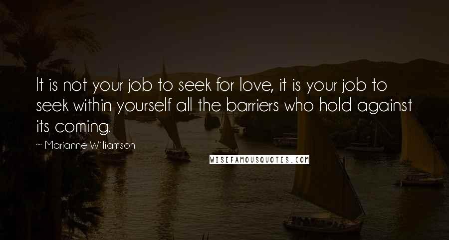 Marianne Williamson Quotes: It is not your job to seek for love, it is your job to seek within yourself all the barriers who hold against its coming.