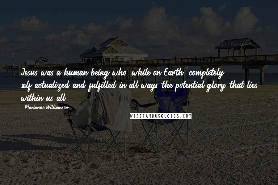 Marianne Williamson Quotes: Jesus was a human being who, while on Earth, completely self-actualized and fulfilled in all ways the potential glory that lies within us all.