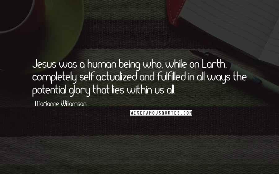 Marianne Williamson Quotes: Jesus was a human being who, while on Earth, completely self-actualized and fulfilled in all ways the potential glory that lies within us all.