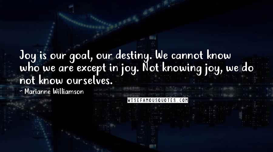Marianne Williamson Quotes: Joy is our goal, our destiny. We cannot know who we are except in joy. Not knowing joy, we do not know ourselves.