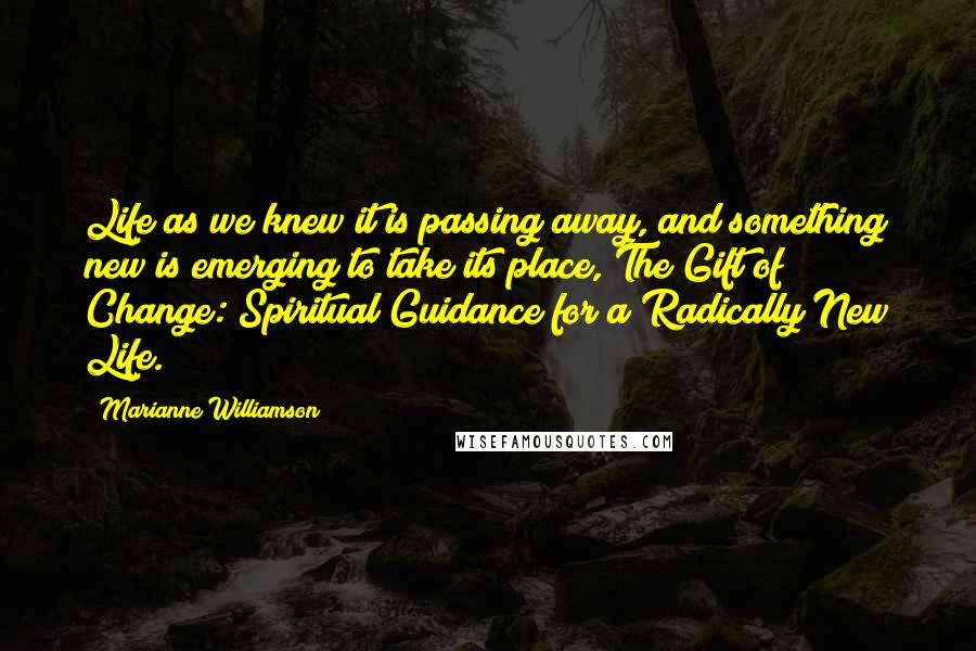 Marianne Williamson Quotes: Life as we knew it is passing away, and something new is emerging to take its place, The Gift of Change: Spiritual Guidance for a Radically New Life.