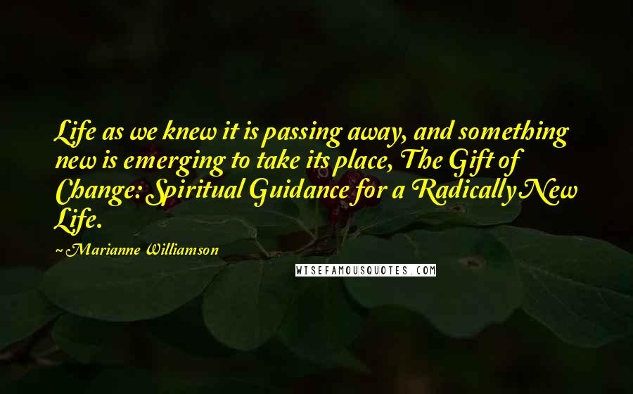 Marianne Williamson Quotes: Life as we knew it is passing away, and something new is emerging to take its place, The Gift of Change: Spiritual Guidance for a Radically New Life.