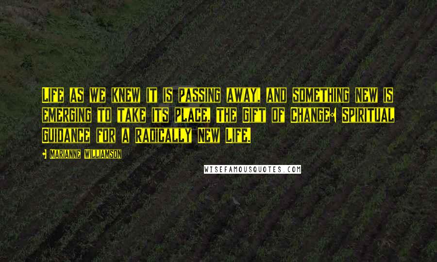 Marianne Williamson Quotes: Life as we knew it is passing away, and something new is emerging to take its place, The Gift of Change: Spiritual Guidance for a Radically New Life.