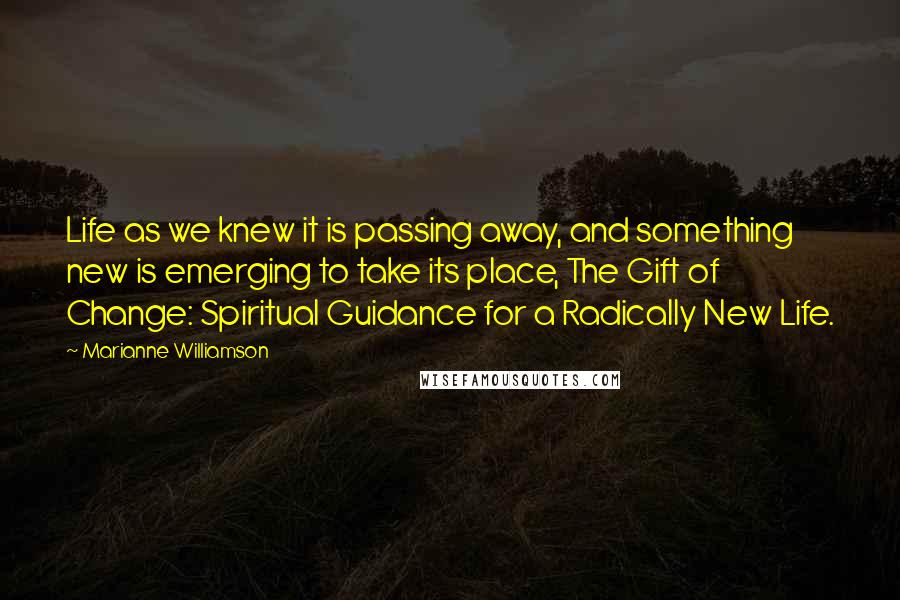 Marianne Williamson Quotes: Life as we knew it is passing away, and something new is emerging to take its place, The Gift of Change: Spiritual Guidance for a Radically New Life.