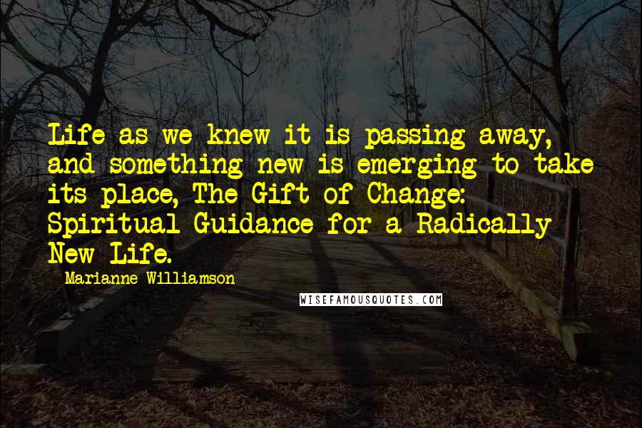 Marianne Williamson Quotes: Life as we knew it is passing away, and something new is emerging to take its place, The Gift of Change: Spiritual Guidance for a Radically New Life.