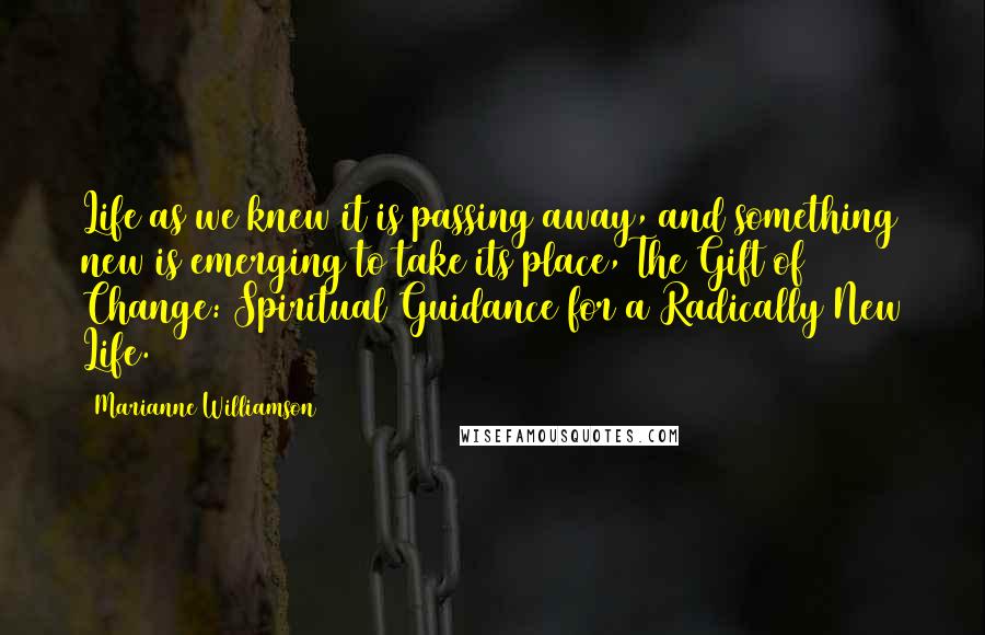 Marianne Williamson Quotes: Life as we knew it is passing away, and something new is emerging to take its place, The Gift of Change: Spiritual Guidance for a Radically New Life.