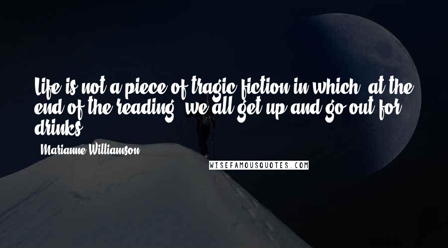 Marianne Williamson Quotes: Life is not a piece of tragic fiction in which, at the end of the reading, we all get up and go out for drinks.