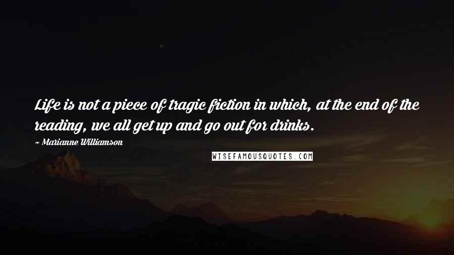 Marianne Williamson Quotes: Life is not a piece of tragic fiction in which, at the end of the reading, we all get up and go out for drinks.