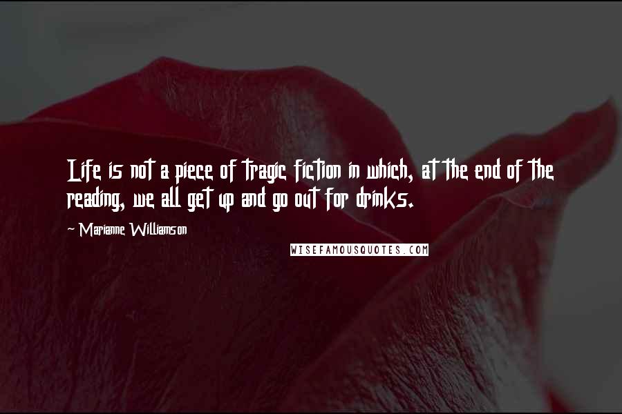 Marianne Williamson Quotes: Life is not a piece of tragic fiction in which, at the end of the reading, we all get up and go out for drinks.