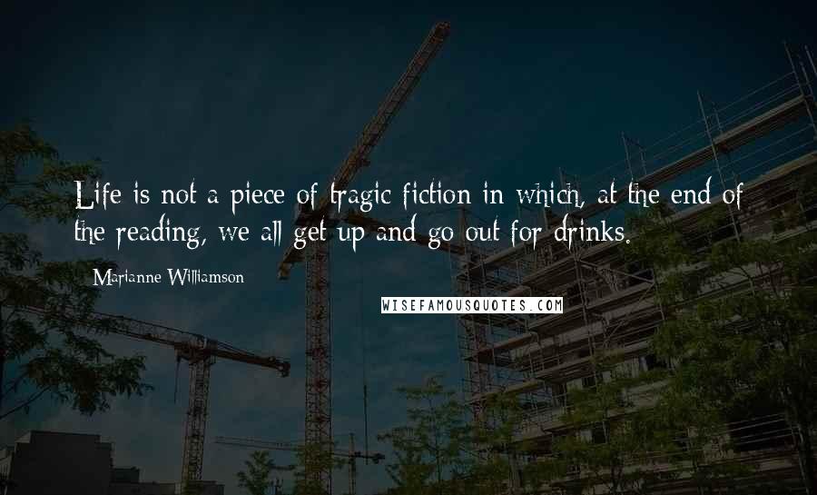 Marianne Williamson Quotes: Life is not a piece of tragic fiction in which, at the end of the reading, we all get up and go out for drinks.