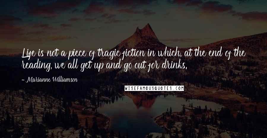 Marianne Williamson Quotes: Life is not a piece of tragic fiction in which, at the end of the reading, we all get up and go out for drinks.