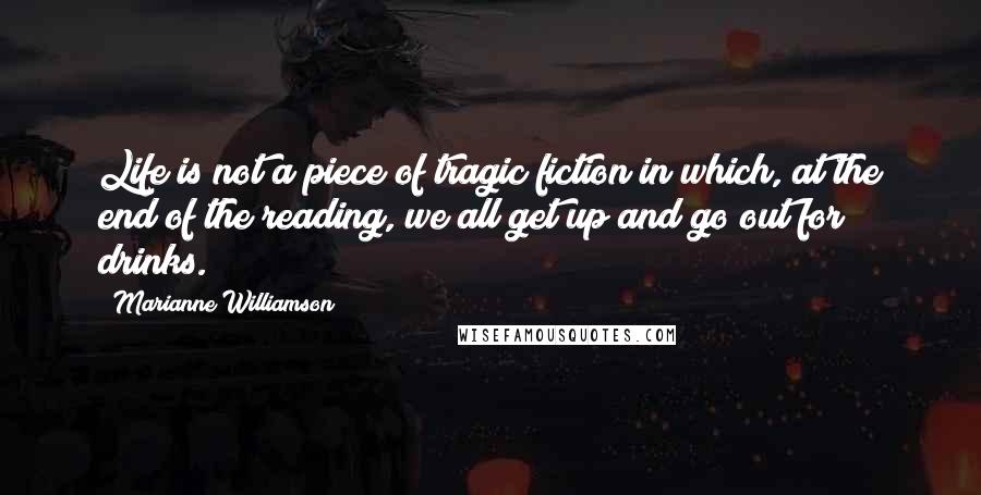 Marianne Williamson Quotes: Life is not a piece of tragic fiction in which, at the end of the reading, we all get up and go out for drinks.