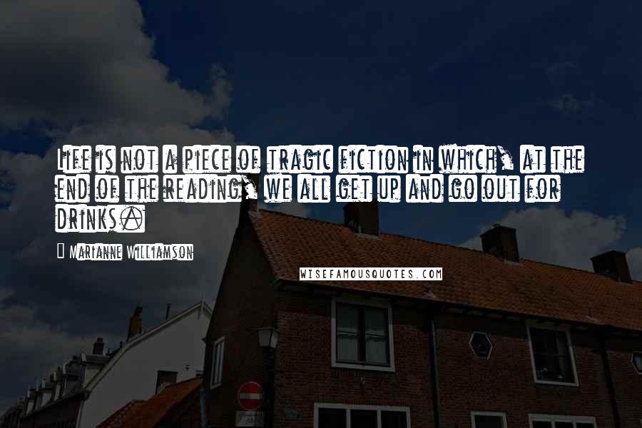 Marianne Williamson Quotes: Life is not a piece of tragic fiction in which, at the end of the reading, we all get up and go out for drinks.