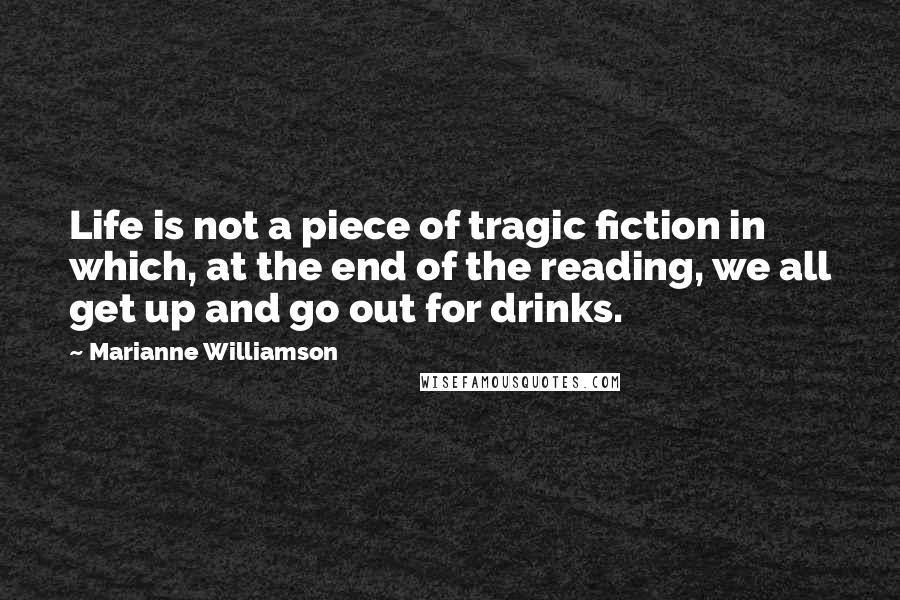 Marianne Williamson Quotes: Life is not a piece of tragic fiction in which, at the end of the reading, we all get up and go out for drinks.