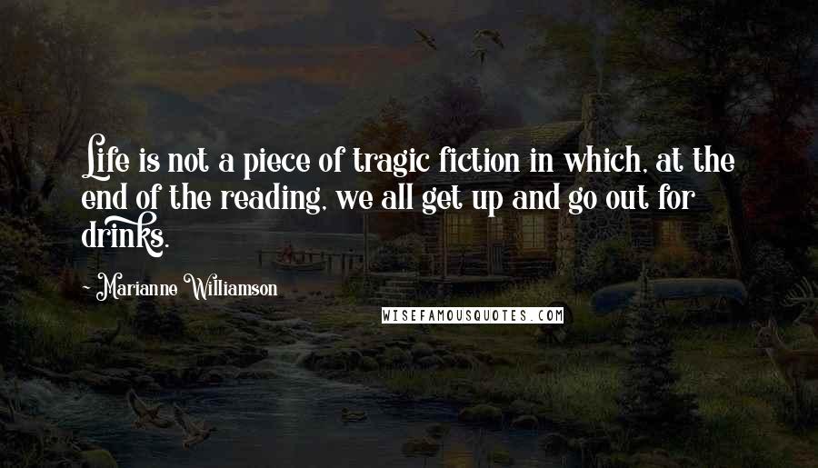 Marianne Williamson Quotes: Life is not a piece of tragic fiction in which, at the end of the reading, we all get up and go out for drinks.