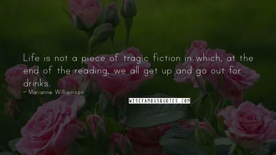 Marianne Williamson Quotes: Life is not a piece of tragic fiction in which, at the end of the reading, we all get up and go out for drinks.