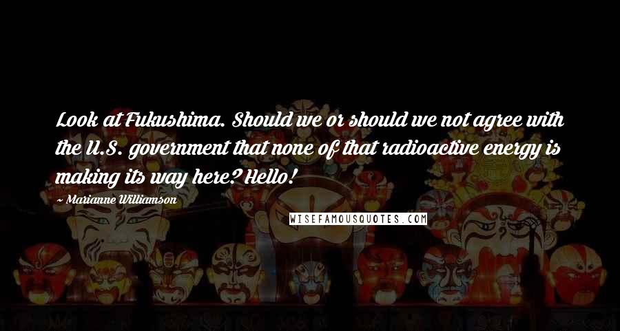 Marianne Williamson Quotes: Look at Fukushima. Should we or should we not agree with the U.S. government that none of that radioactive energy is making its way here? Hello!