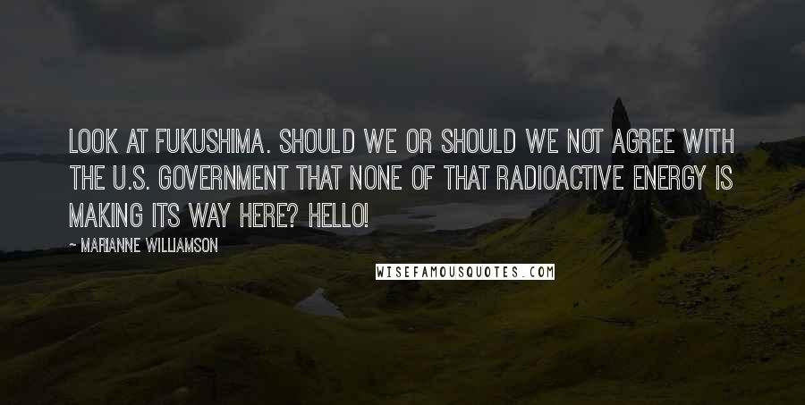 Marianne Williamson Quotes: Look at Fukushima. Should we or should we not agree with the U.S. government that none of that radioactive energy is making its way here? Hello!