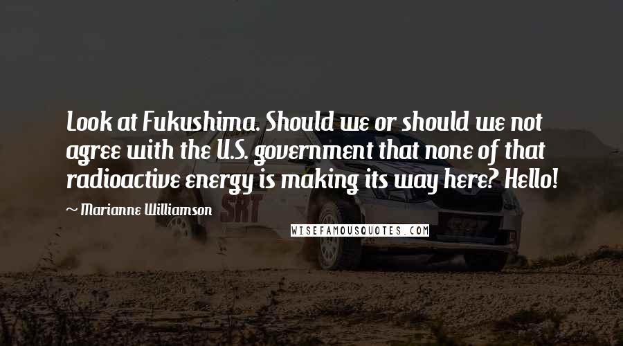 Marianne Williamson Quotes: Look at Fukushima. Should we or should we not agree with the U.S. government that none of that radioactive energy is making its way here? Hello!