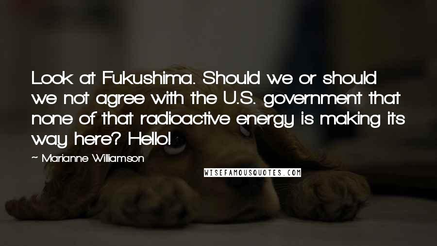 Marianne Williamson Quotes: Look at Fukushima. Should we or should we not agree with the U.S. government that none of that radioactive energy is making its way here? Hello!