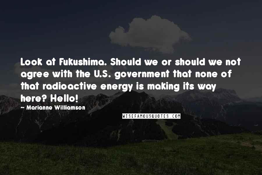 Marianne Williamson Quotes: Look at Fukushima. Should we or should we not agree with the U.S. government that none of that radioactive energy is making its way here? Hello!