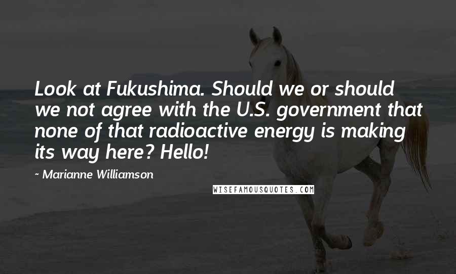 Marianne Williamson Quotes: Look at Fukushima. Should we or should we not agree with the U.S. government that none of that radioactive energy is making its way here? Hello!