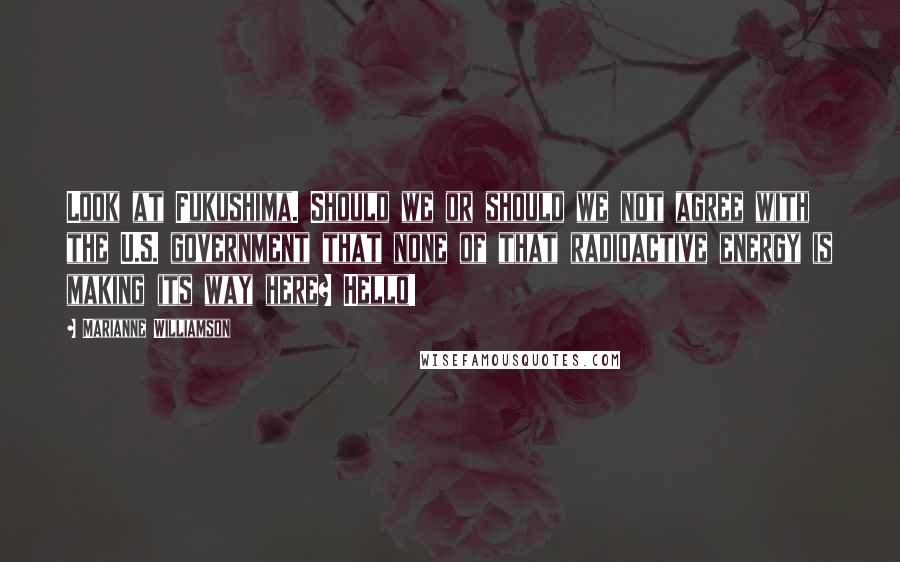 Marianne Williamson Quotes: Look at Fukushima. Should we or should we not agree with the U.S. government that none of that radioactive energy is making its way here? Hello!