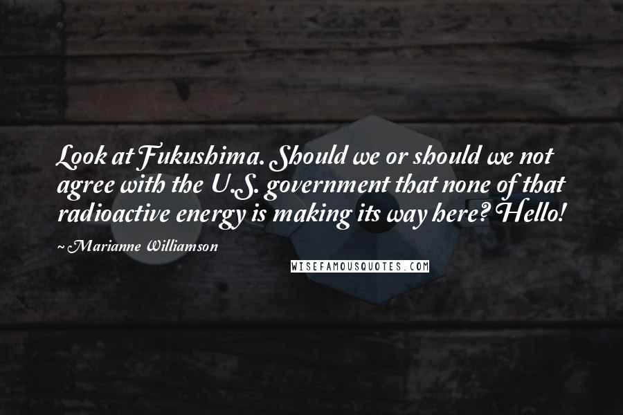 Marianne Williamson Quotes: Look at Fukushima. Should we or should we not agree with the U.S. government that none of that radioactive energy is making its way here? Hello!