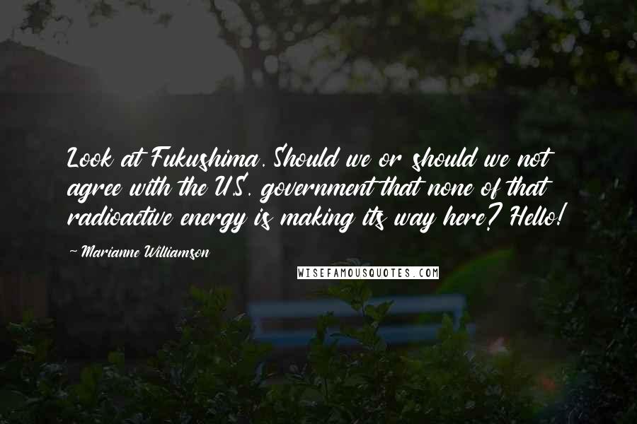Marianne Williamson Quotes: Look at Fukushima. Should we or should we not agree with the U.S. government that none of that radioactive energy is making its way here? Hello!