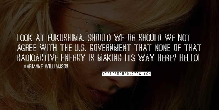 Marianne Williamson Quotes: Look at Fukushima. Should we or should we not agree with the U.S. government that none of that radioactive energy is making its way here? Hello!