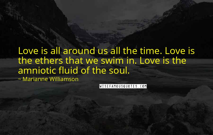 Marianne Williamson Quotes: Love is all around us all the time. Love is the ethers that we swim in. Love is the amniotic fluid of the soul.