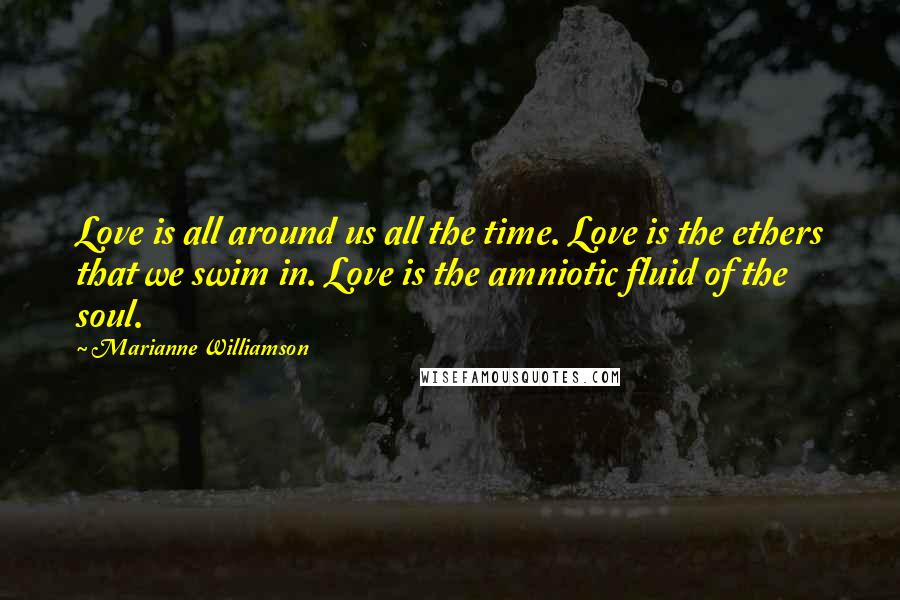 Marianne Williamson Quotes: Love is all around us all the time. Love is the ethers that we swim in. Love is the amniotic fluid of the soul.