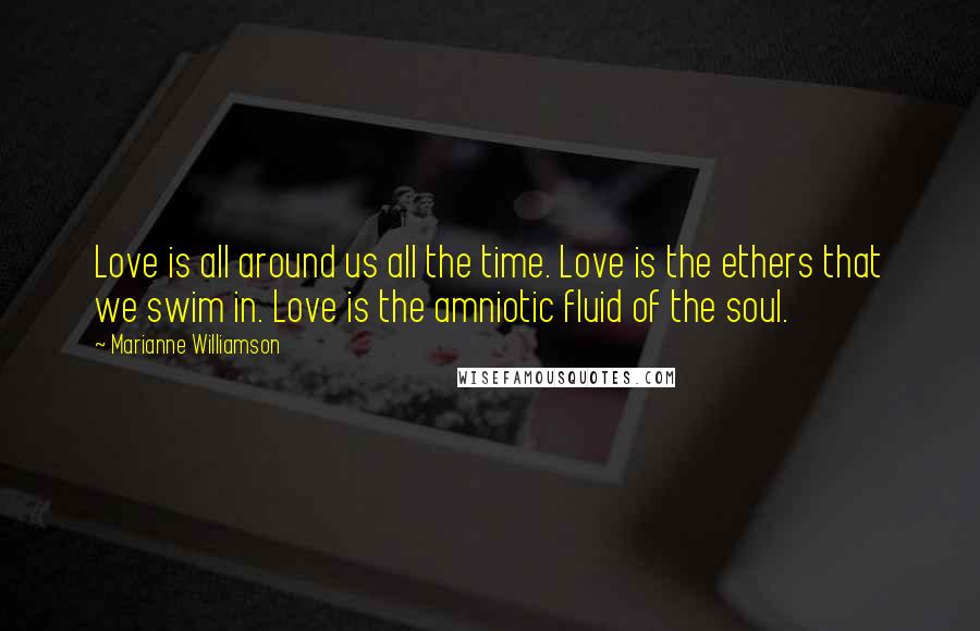 Marianne Williamson Quotes: Love is all around us all the time. Love is the ethers that we swim in. Love is the amniotic fluid of the soul.