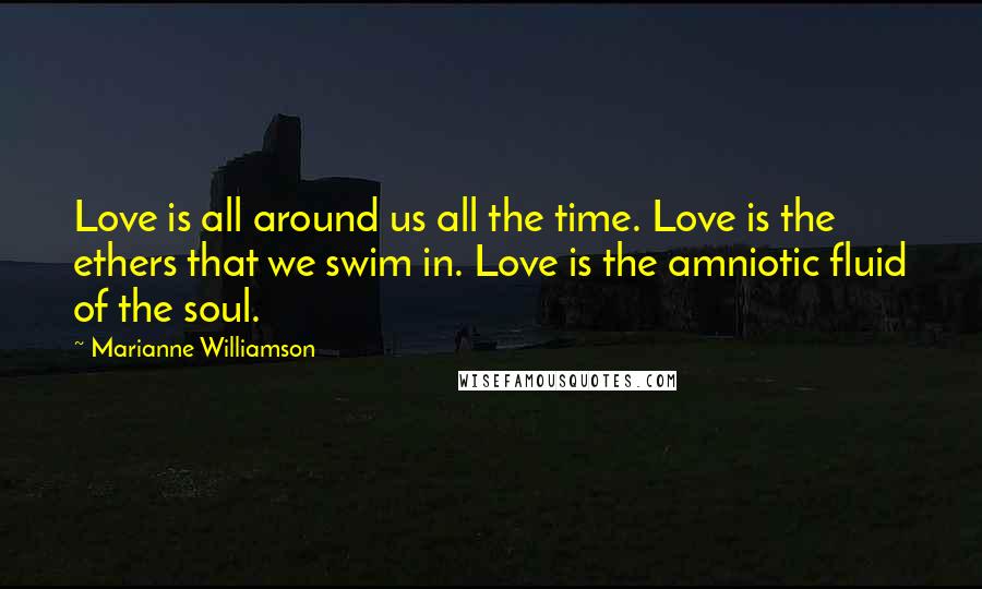 Marianne Williamson Quotes: Love is all around us all the time. Love is the ethers that we swim in. Love is the amniotic fluid of the soul.