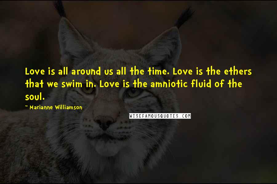 Marianne Williamson Quotes: Love is all around us all the time. Love is the ethers that we swim in. Love is the amniotic fluid of the soul.