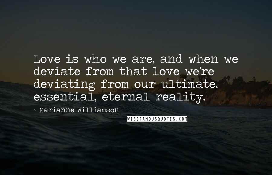 Marianne Williamson Quotes: Love is who we are, and when we deviate from that love we're deviating from our ultimate, essential, eternal reality.