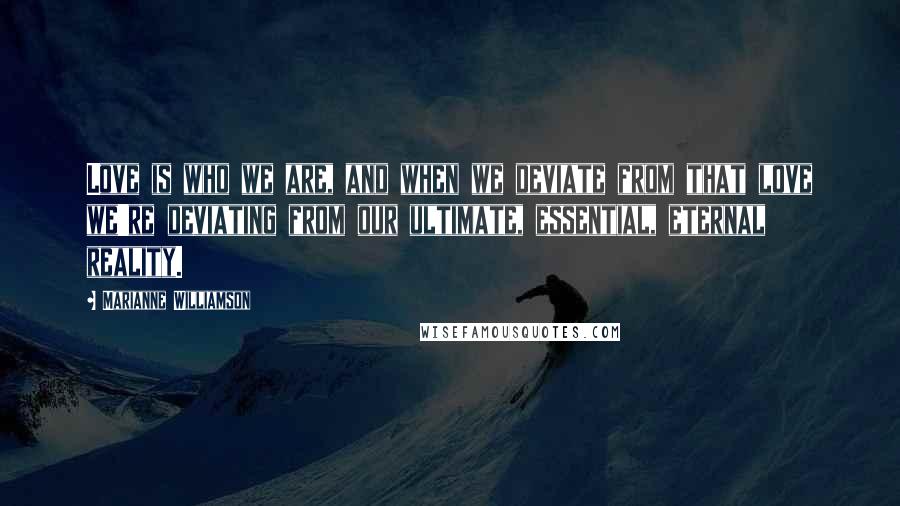 Marianne Williamson Quotes: Love is who we are, and when we deviate from that love we're deviating from our ultimate, essential, eternal reality.