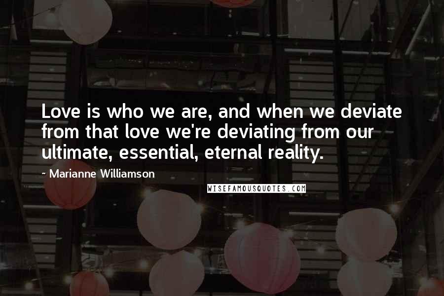 Marianne Williamson Quotes: Love is who we are, and when we deviate from that love we're deviating from our ultimate, essential, eternal reality.