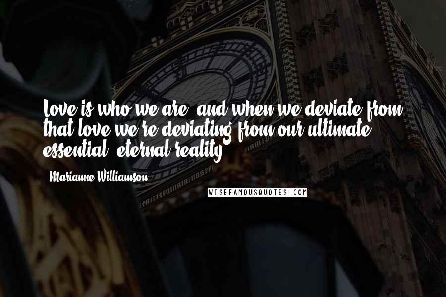 Marianne Williamson Quotes: Love is who we are, and when we deviate from that love we're deviating from our ultimate, essential, eternal reality.