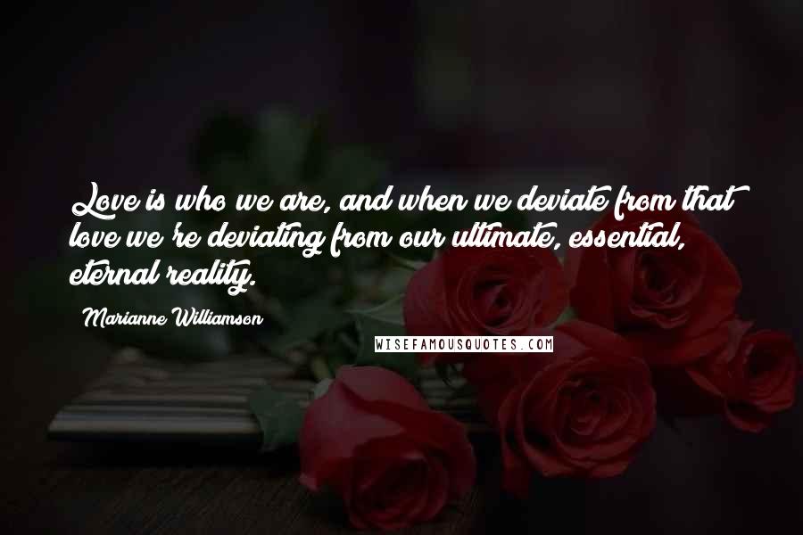 Marianne Williamson Quotes: Love is who we are, and when we deviate from that love we're deviating from our ultimate, essential, eternal reality.