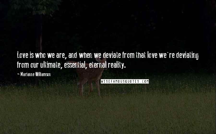 Marianne Williamson Quotes: Love is who we are, and when we deviate from that love we're deviating from our ultimate, essential, eternal reality.