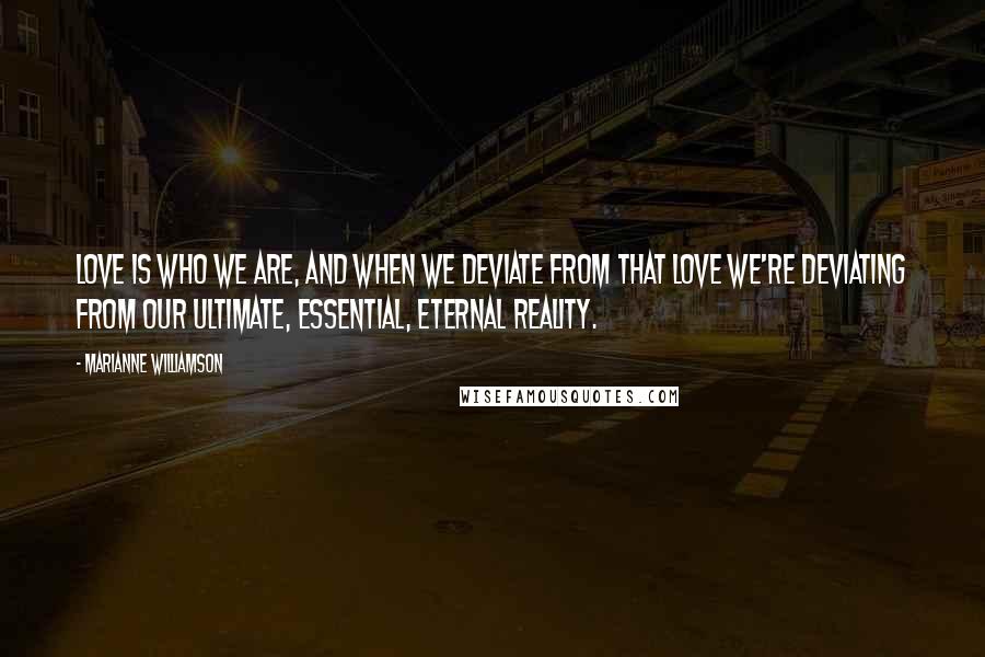 Marianne Williamson Quotes: Love is who we are, and when we deviate from that love we're deviating from our ultimate, essential, eternal reality.