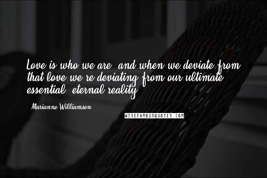 Marianne Williamson Quotes: Love is who we are, and when we deviate from that love we're deviating from our ultimate, essential, eternal reality.