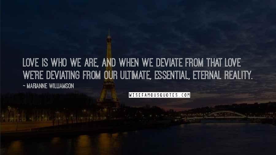 Marianne Williamson Quotes: Love is who we are, and when we deviate from that love we're deviating from our ultimate, essential, eternal reality.