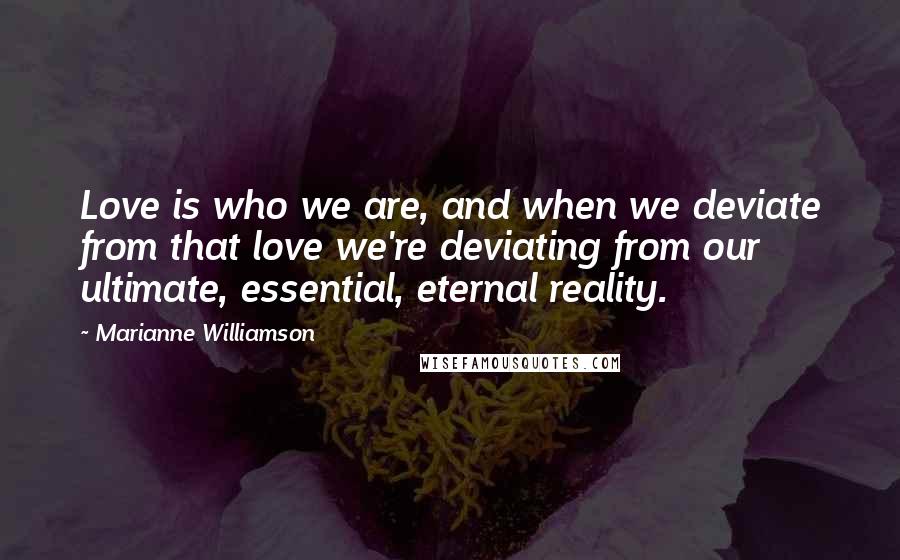 Marianne Williamson Quotes: Love is who we are, and when we deviate from that love we're deviating from our ultimate, essential, eternal reality.